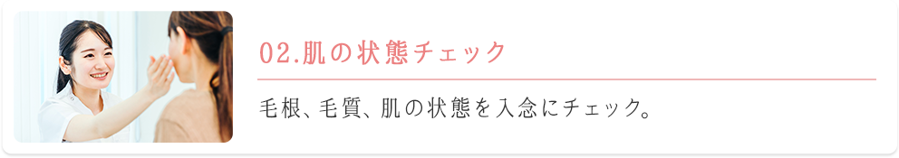 02.肌の状態チェック　毛根、毛質、肌の状態を入念にチェック。