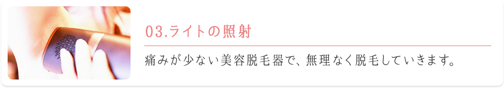 03.ライトの照射　痛みが少ない美容脱毛器で、無理なく脱毛していきます。