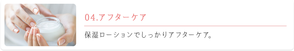 04.アフターケア　保湿ローションでしっかりアフターケア。