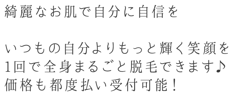 綺麗なお肌で自分に自信を　いつもの自分よりもっと輝く笑顔を　1回で全身まるごと脱毛できます♪価格も都度払い受付可能！