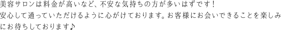 美容サロンは料金が高いなど、不安な気持ちの方が多いはずです！安心して通っていただけるように心がけております。お客様にお会いできることを楽しみにお待ちしております♪