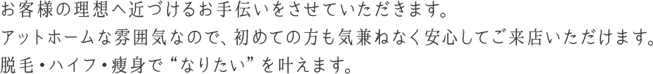 お客様の理想へ近づけるお手伝いをさせていただきます。アットホームな雰囲気なので、初めての方も気兼ねなく安心してご来店いただけます。脱毛・ハイフ・痩身で“なりたい”を叶えます。